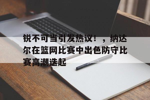 乐鱼体育线上网站-锐不可当引发热议！，纳达尔在篮网比赛中出色防守比赛高潮迭起-乐鱼体育线上网站